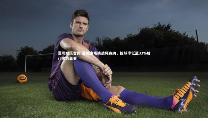 壹号娱乐官网-曼城客场挑战阿森纳，控球率低至33%射门劣势显著