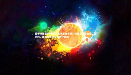 壹号娱乐官网-季后赛主场金身告破！新疆三分雨击穿辽篮防线，最强攻击点暴露防守软肋